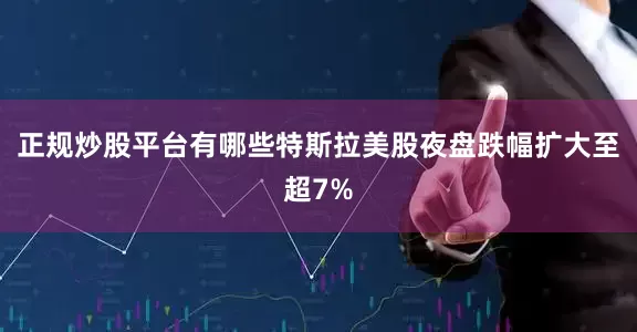 正规炒股平台有哪些特斯拉美股夜盘跌幅扩大至超7%