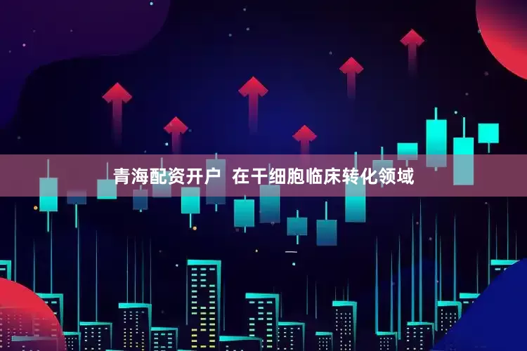 青海配资开户  在干细胞临床转化领域