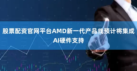 股票配资官网平台AMD新一代产品线预计将集成AI硬件支持