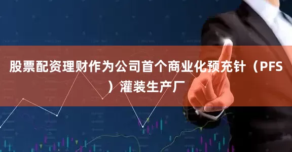 股票配资理财作为公司首个商业化预充针（PFS）灌装生产厂