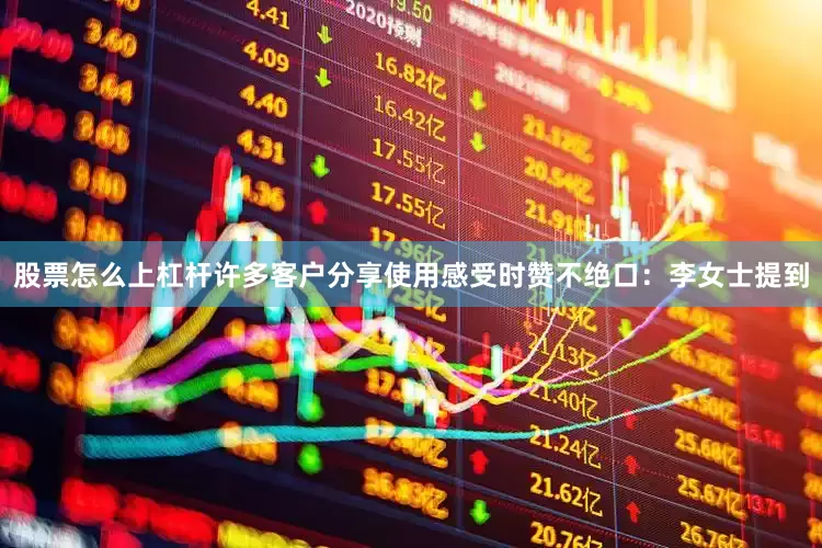股票怎么上杠杆许多客户分享使用感受时赞不绝口：李女士提到