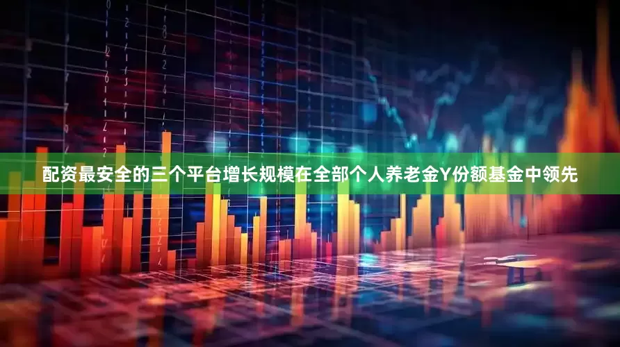 配资最安全的三个平台增长规模在全部个人养老金Y份额基金中领先