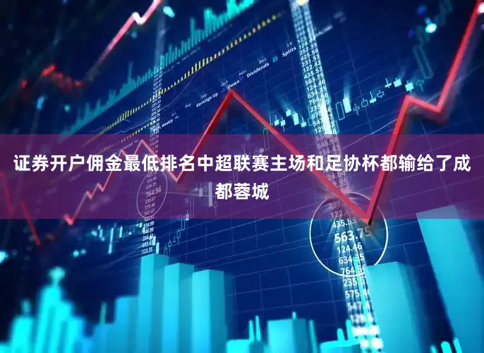 证券开户佣金最低排名中超联赛主场和足协杯都输给了成都蓉城