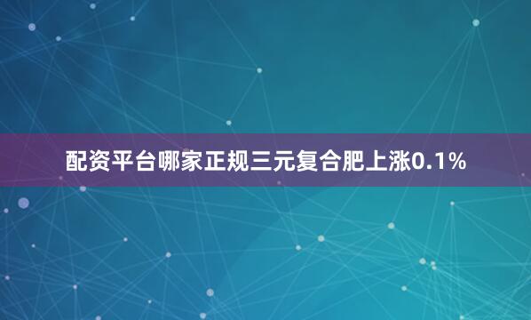 配资平台哪家正规三元复合肥上涨0.1%