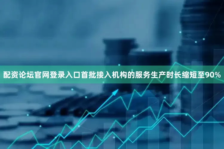 配资论坛官网登录入口首批接入机构的服务生产时长缩短至90%