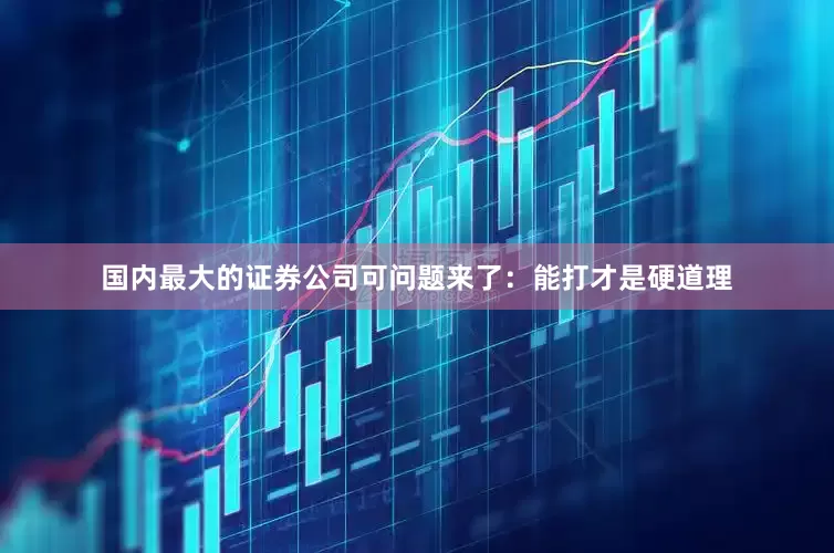 国内最大的证券公司可问题来了：能打才是硬道理