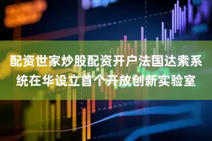 配资世家炒股配资开户法国达索系统在华设立首个开放创新实验室