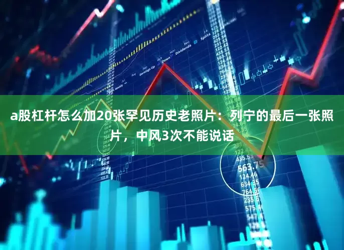 a股杠杆怎么加20张罕见历史老照片：列宁的最后一张照片，中风3次不能说话