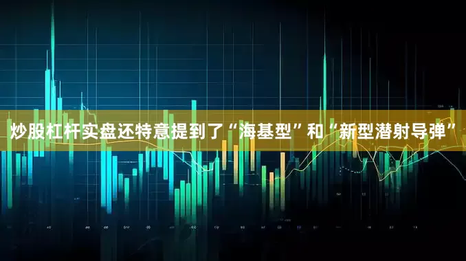 炒股杠杆实盘还特意提到了“海基型”和“新型潜射导弹”
