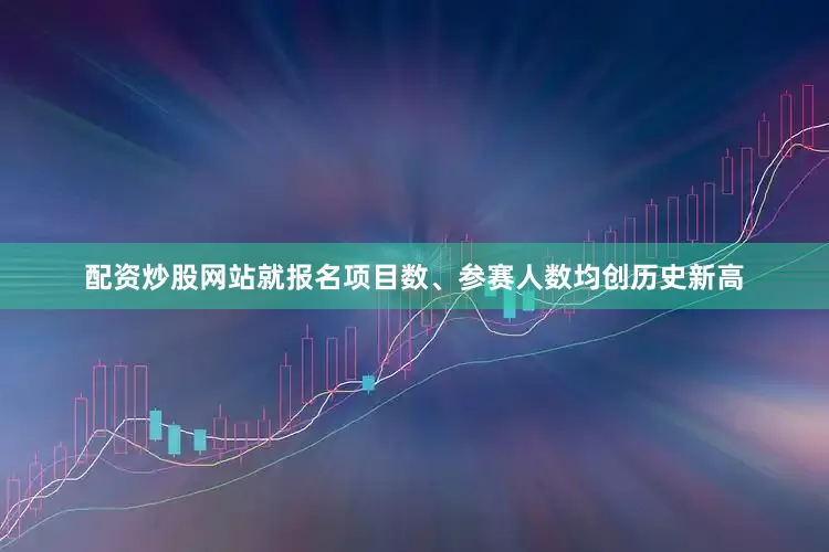 配资炒股网站就报名项目数、参赛人数均创历史新高